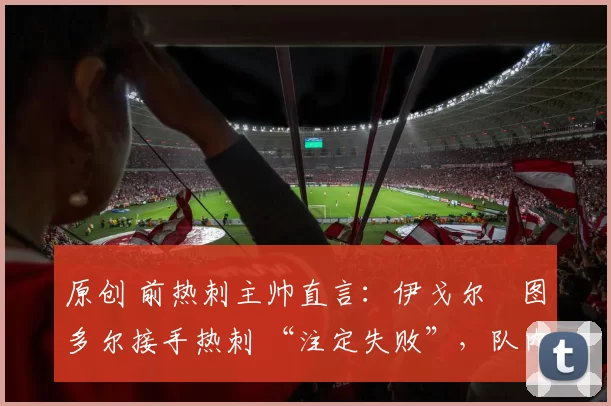 原创 前热刺主帅直言：伊戈尔・图多尔接手热刺 “注定失败”，队内氛围 “ toxic 至极”