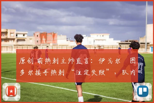 原创 前热刺主帅直言:伊戈尔・图多尔接手热刺 “注定失败”,队内氛围 “ toxic 至极”