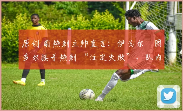 原创 前热刺主帅直言:伊戈尔・图多尔接手热刺 “注定失败”,队内氛围 “ toxic 至极”