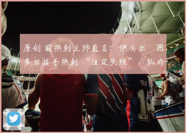 原创 前热刺主帅直言：伊戈尔・图多尔接手热刺 “注定失败”，队内氛围 “ toxic 至极”