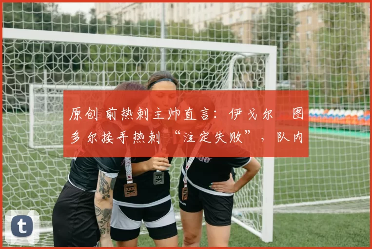 原创 前热刺主帅直言:伊戈尔・图多尔接手热刺 “注定失败”,队内氛围 “ toxic 至极”