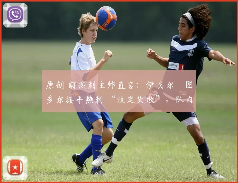 原创 前热刺主帅直言:伊戈尔・图多尔接手热刺 “注定失败”,队内氛围 “ toxic 至极”