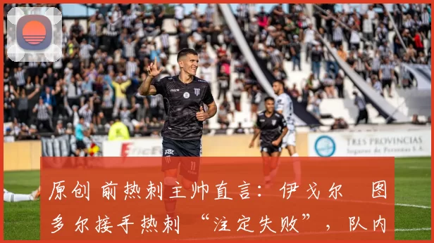 原创 前热刺主帅直言:伊戈尔・图多尔接手热刺 “注定失败”,队内氛围 “ toxic 至极”
