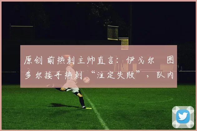 原创 前热刺主帅直言：伊戈尔・图多尔接手热刺 “注定失败”，队内氛围 “ toxic 至极”