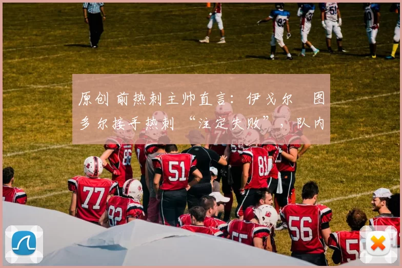 原创 前热刺主帅直言:伊戈尔・图多尔接手热刺 “注定失败”,队内氛围 “ toxic 至极”