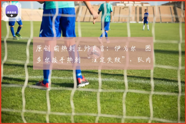 原创 前热刺主帅直言:伊戈尔・图多尔接手热刺 “注定失败”,队内氛围 “ toxic 至极”