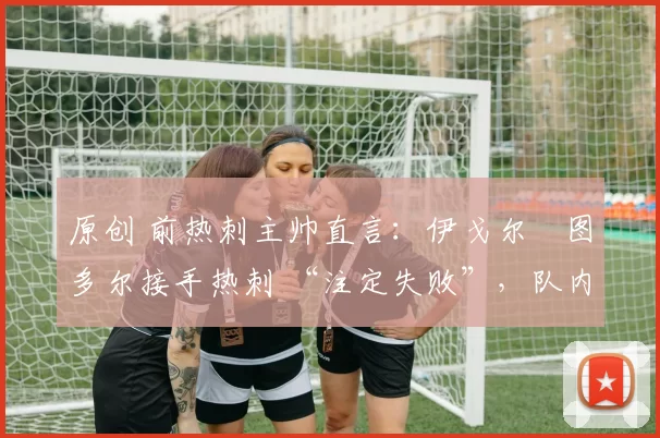 原创 前热刺主帅直言:伊戈尔・图多尔接手热刺 “注定失败”,队内氛围 “ toxic 至极”