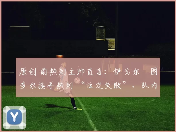 原创 前热刺主帅直言:伊戈尔・图多尔接手热刺 “注定失败”,队内氛围 “ toxic 至极”