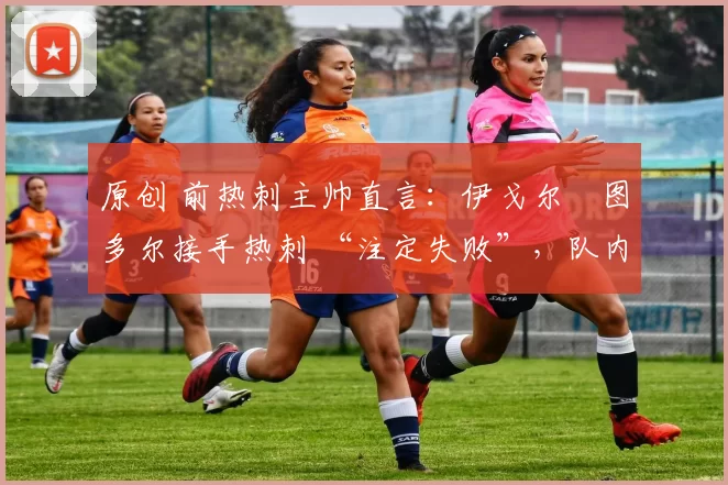 原创 前热刺主帅直言：伊戈尔・图多尔接手热刺 “注定失败”，队内氛围 “ toxic 至极”