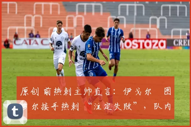 原创 前热刺主帅直言:伊戈尔・图多尔接手热刺 “注定失败”,队内氛围 “ toxic 至极”