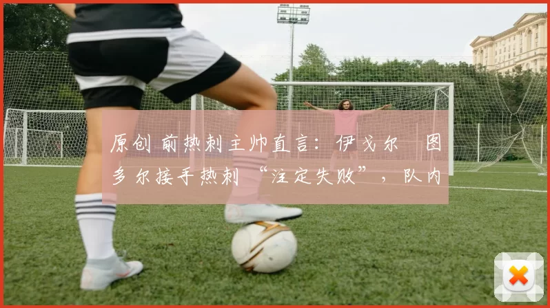 原创 前热刺主帅直言:伊戈尔・图多尔接手热刺 “注定失败”,队内氛围 “ toxic 至极”