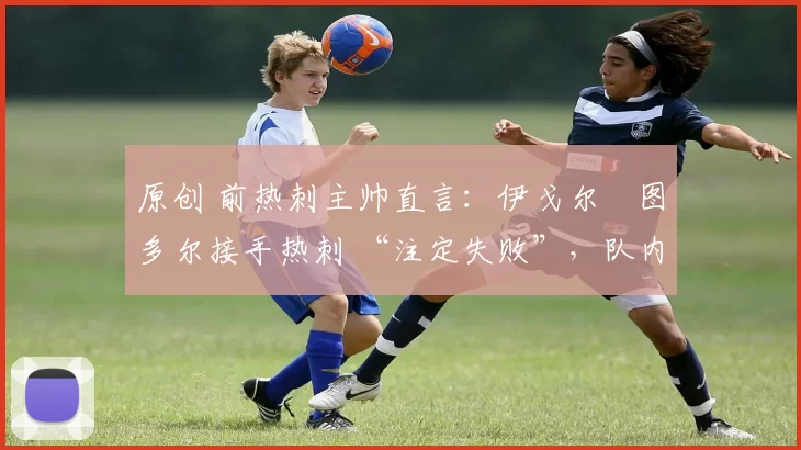 原创 前热刺主帅直言：伊戈尔・图多尔接手热刺 “注定失败”，队内氛围 “ toxic 至极”