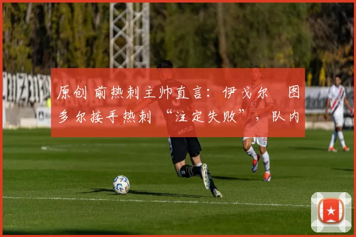 原创 前热刺主帅直言:伊戈尔・图多尔接手热刺 “注定失败”,队内氛围 “ toxic 至极”