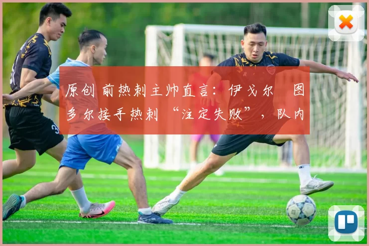 原创 前热刺主帅直言:伊戈尔・图多尔接手热刺 “注定失败”,队内氛围 “ toxic 至极”