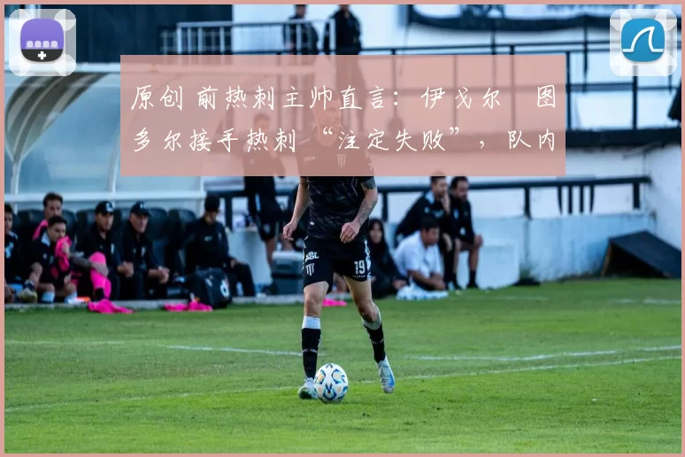 原创 前热刺主帅直言:伊戈尔・图多尔接手热刺 “注定失败”,队内氛围 “ toxic 至极”