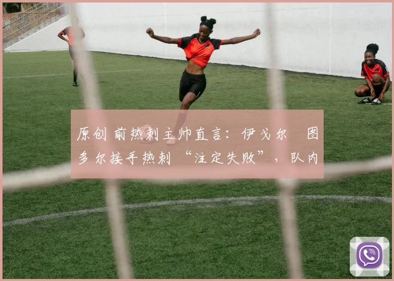 原创 前热刺主帅直言:伊戈尔・图多尔接手热刺 “注定失败”,队内氛围 “ toxic 至极”