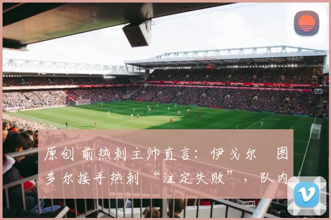 原创 前热刺主帅直言:伊戈尔・图多尔接手热刺 “注定失败”,队内氛围 “ toxic 至极”
