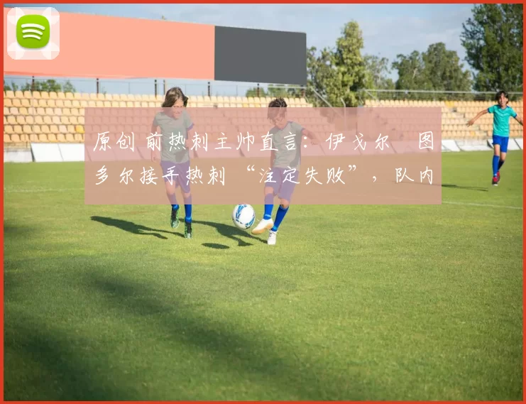 原创 前热刺主帅直言:伊戈尔・图多尔接手热刺 “注定失败”,队内氛围 “ toxic 至极”