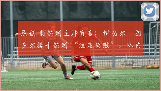 原创 前热刺主帅直言:伊戈尔・图多尔接手热刺 “注定失败”,队内氛围 “ toxic 至极”