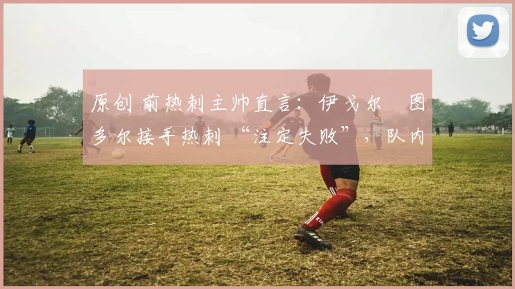 原创 前热刺主帅直言：伊戈尔・图多尔接手热刺 “注定失败”，队内氛围 “ toxic 至极”