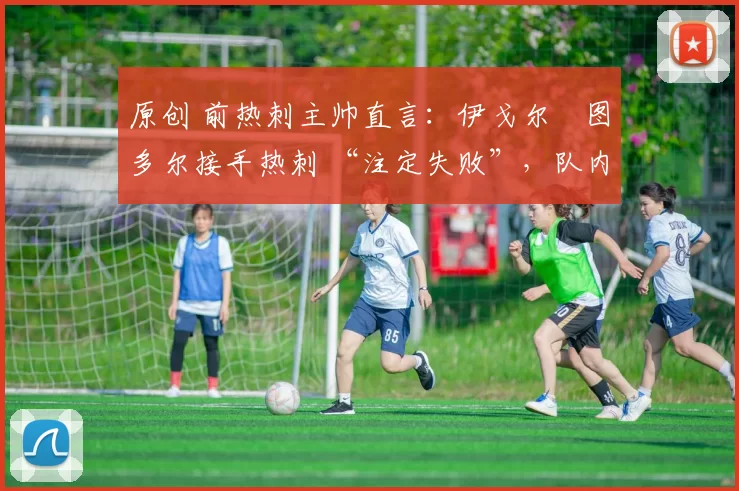 原创 前热刺主帅直言:伊戈尔・图多尔接手热刺 “注定失败”,队内氛围 “ toxic 至极”