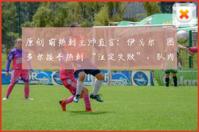 原创 前热刺主帅直言:伊戈尔・图多尔接手热刺 “注定失败”,队内氛围 “ toxic 至极”