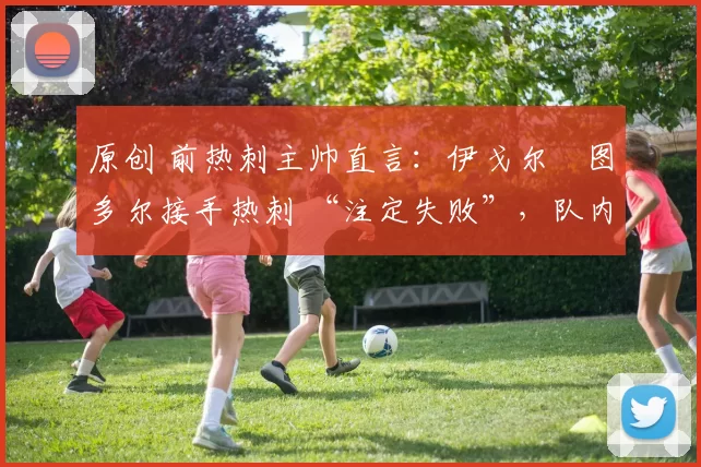 原创 前热刺主帅直言：伊戈尔・图多尔接手热刺 “注定失败”，队内氛围 “ toxic 至极”