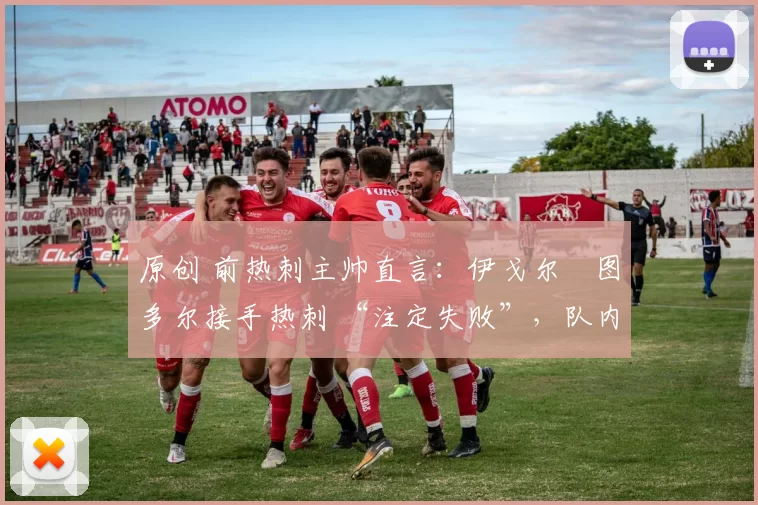 原创 前热刺主帅直言:伊戈尔・图多尔接手热刺 “注定失败”,队内氛围 “ toxic 至极”