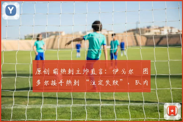 原创 前热刺主帅直言:伊戈尔・图多尔接手热刺 “注定失败”,队内氛围 “ toxic 至极”