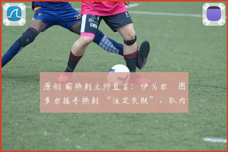 原创 前热刺主帅直言:伊戈尔・图多尔接手热刺 “注定失败”,队内氛围 “ toxic 至极”