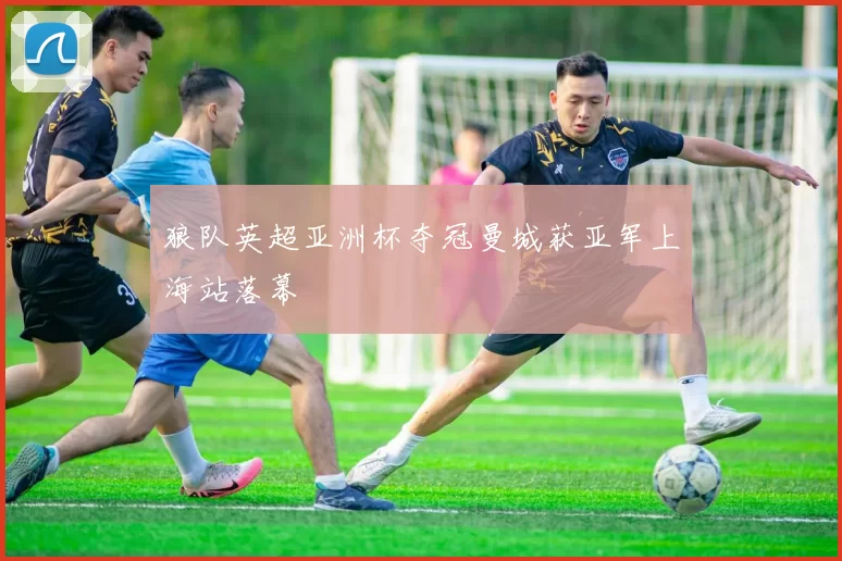 狼队英超亚洲杯夺冠曼城获亚军上海站落幕