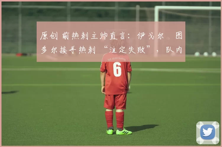 原创 前热刺主帅直言:伊戈尔・图多尔接手热刺 “注定失败”,队内氛围 “ toxic 至极”