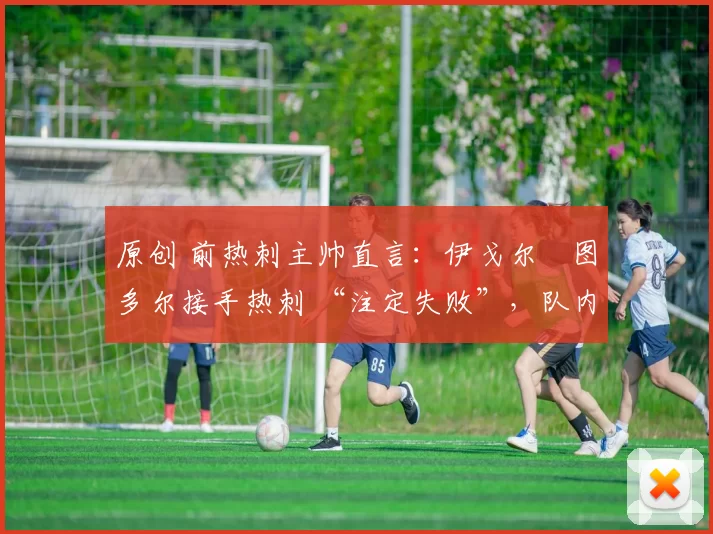 原创 前热刺主帅直言:伊戈尔・图多尔接手热刺 “注定失败”,队内氛围 “ toxic 至极”