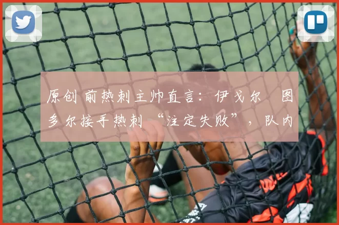 原创 前热刺主帅直言:伊戈尔・图多尔接手热刺 “注定失败”,队内氛围 “ toxic 至极”