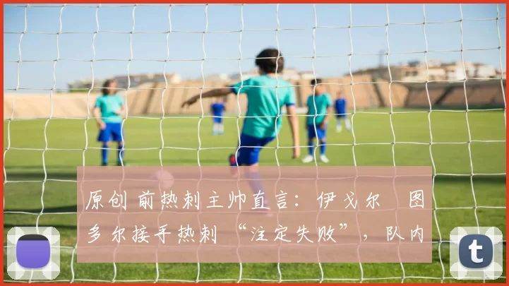 原创 前热刺主帅直言:伊戈尔・图多尔接手热刺 “注定失败”,队内氛围 “ toxic 至极”