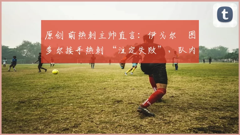 原创 前热刺主帅直言：伊戈尔・图多尔接手热刺 “注定失败”，队内氛围 “ toxic 至极”