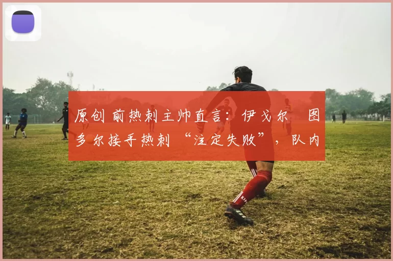原创 前热刺主帅直言：伊戈尔・图多尔接手热刺 “注定失败”，队内氛围 “ toxic 至极”