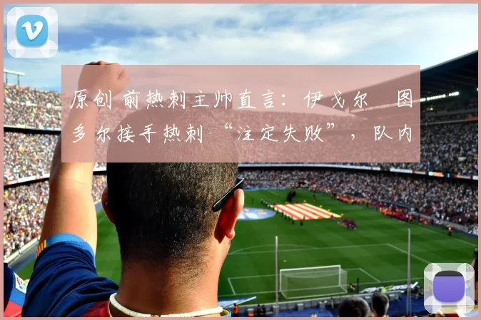 原创 前热刺主帅直言：伊戈尔・图多尔接手热刺 “注定失败”，队内氛围 “ toxic 至极”