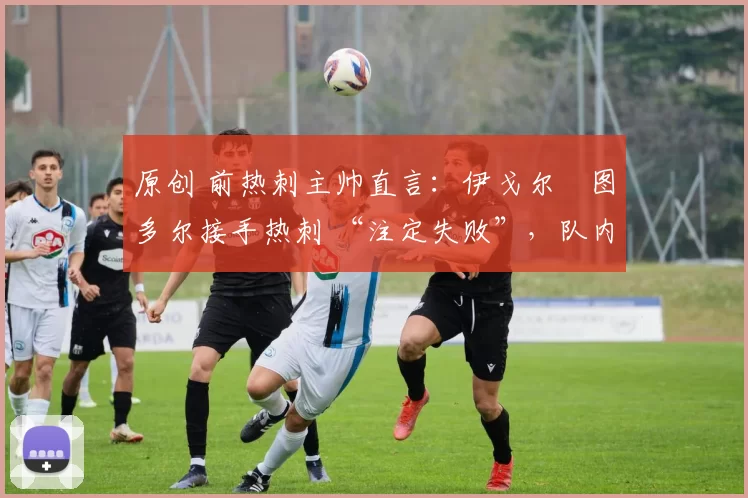 原创 前热刺主帅直言:伊戈尔・图多尔接手热刺 “注定失败”,队内氛围 “ toxic 至极”