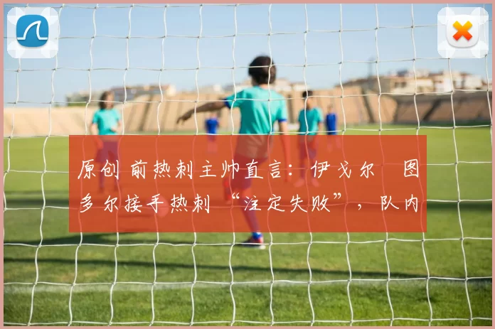 原创 前热刺主帅直言:伊戈尔・图多尔接手热刺 “注定失败”,队内氛围 “ toxic 至极”