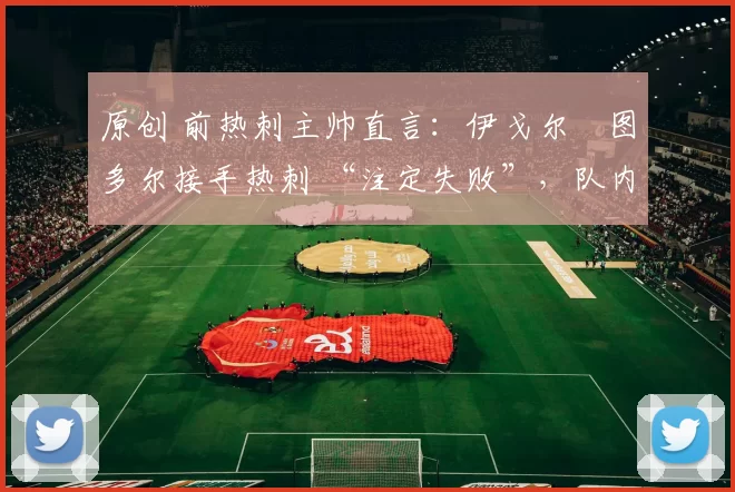 原创 前热刺主帅直言：伊戈尔・图多尔接手热刺 “注定失败”，队内氛围 “ toxic 至极”
