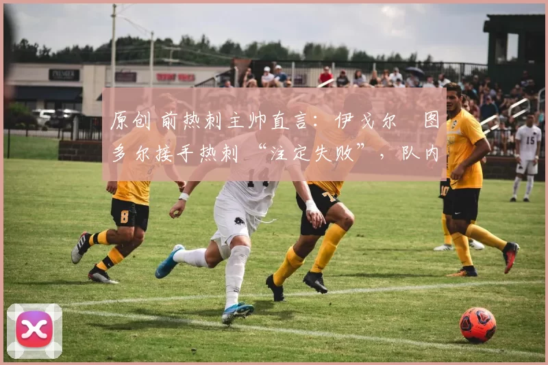 原创 前热刺主帅直言:伊戈尔・图多尔接手热刺 “注定失败”,队内氛围 “ toxic 至极”