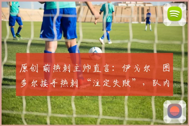 原创 前热刺主帅直言:伊戈尔・图多尔接手热刺 “注定失败”,队内氛围 “ toxic 至极”