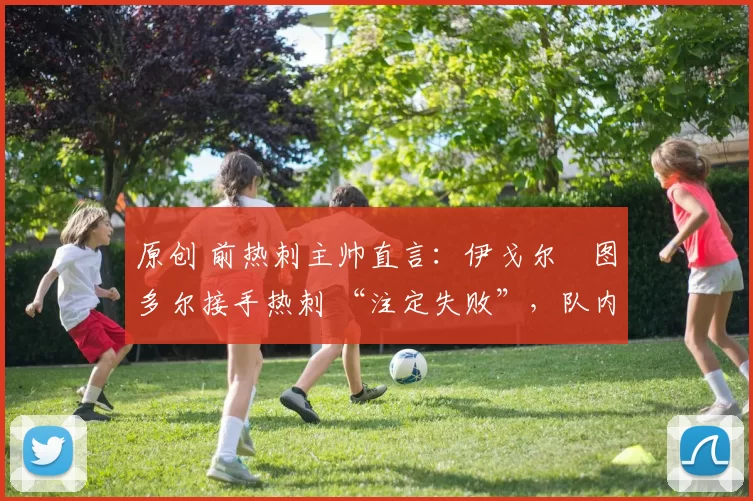 原创 前热刺主帅直言:伊戈尔・图多尔接手热刺 “注定失败”,队内氛围 “ toxic 至极”