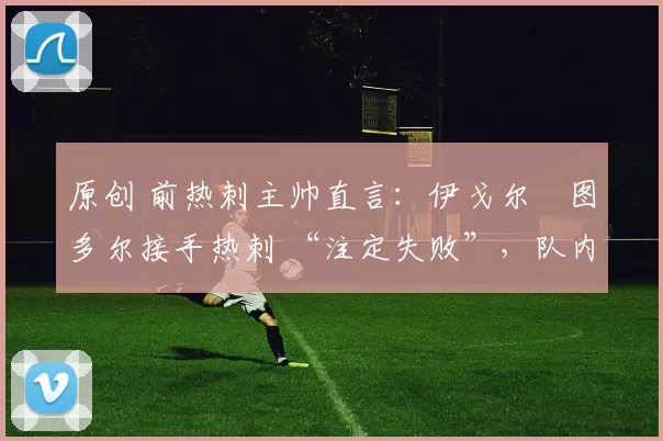 原创 前热刺主帅直言:伊戈尔・图多尔接手热刺 “注定失败”,队内氛围 “ toxic 至极”