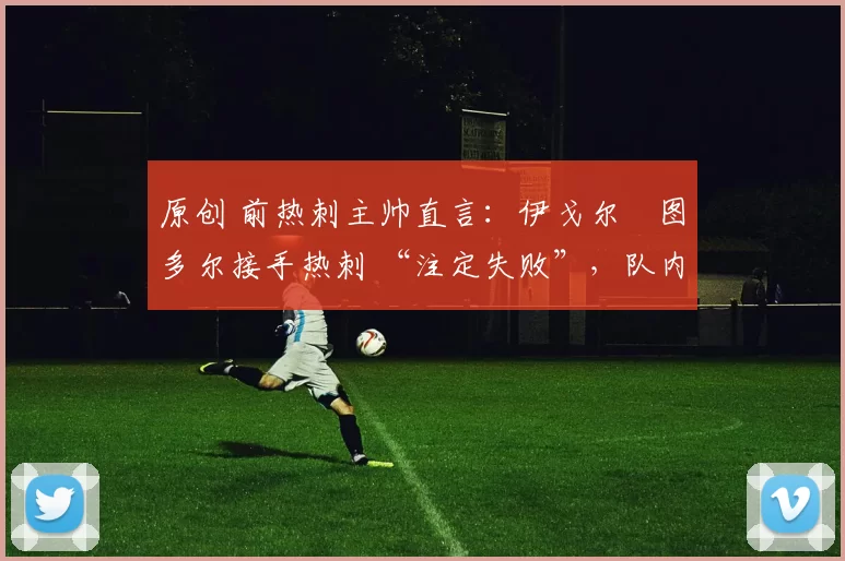 原创 前热刺主帅直言：伊戈尔・图多尔接手热刺 “注定失败”，队内氛围 “ toxic 至极”