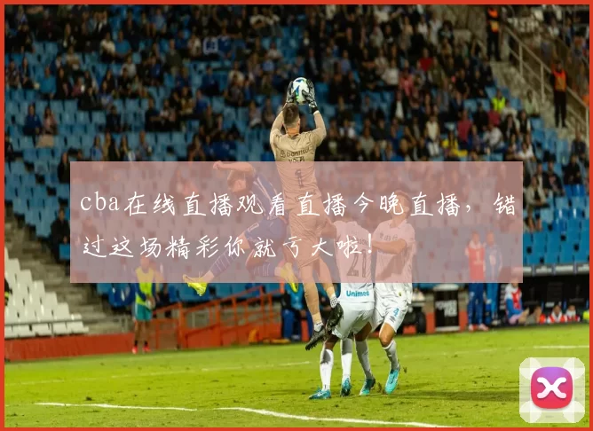 cba在线直播观看直播今晚直播，错过这场精彩你就亏大啦！
