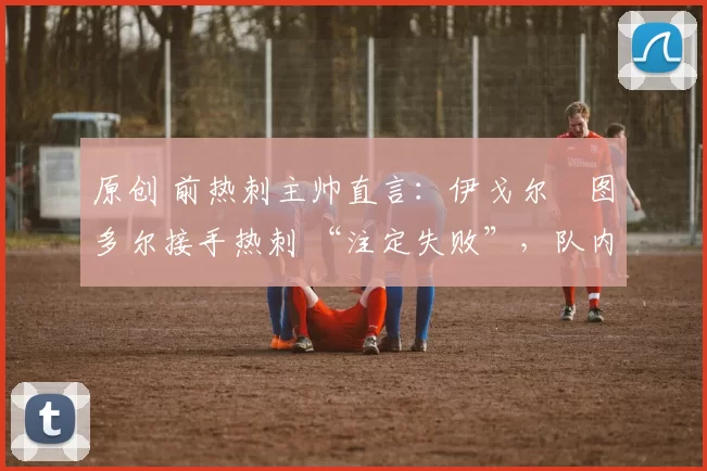 原创 前热刺主帅直言:伊戈尔・图多尔接手热刺 “注定失败”,队内氛围 “ toxic 至极”