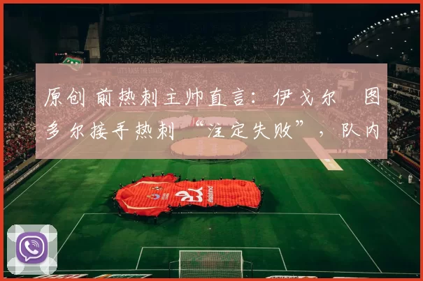 原创 前热刺主帅直言：伊戈尔・图多尔接手热刺 “注定失败”，队内氛围 “ toxic 至极”