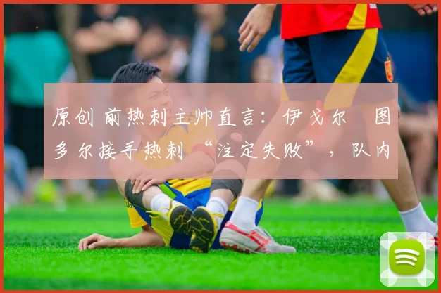 原创 前热刺主帅直言:伊戈尔・图多尔接手热刺 “注定失败”,队内氛围 “ toxic 至极”